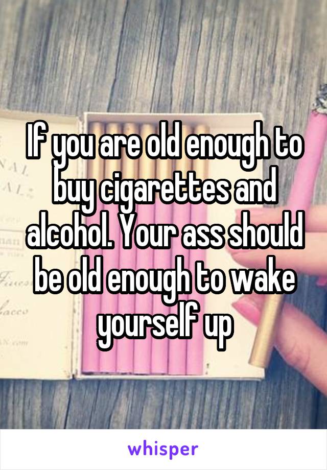 If you are old enough to buy cigarettes and alcohol. Your ass should be old enough to wake yourself up