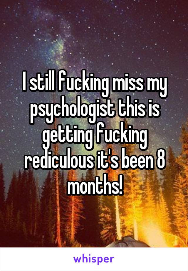 I still fucking miss my psychologist this is getting fucking rediculous it's been 8 months!