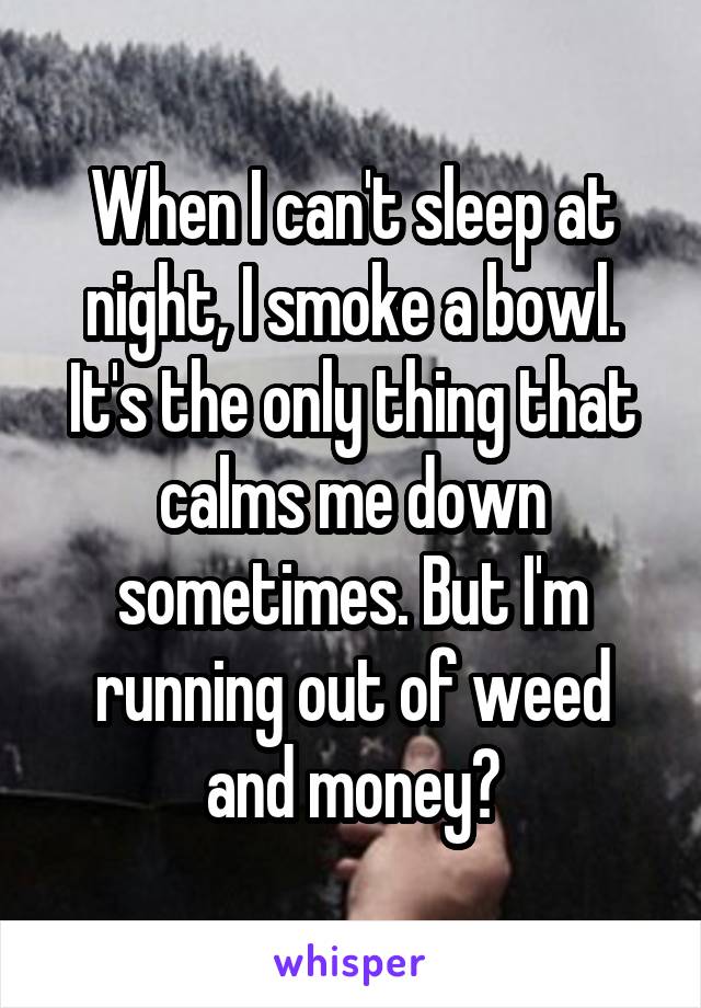 When I can't sleep at night, I smoke a bowl. It's the only thing that calms me down sometimes. But I'm running out of weed and money😓