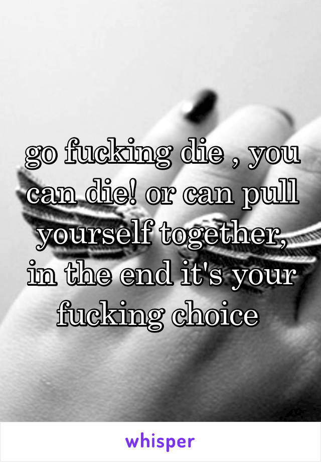 go fucking die , you can die! or can pull yourself together, in the end it's your fucking choice 