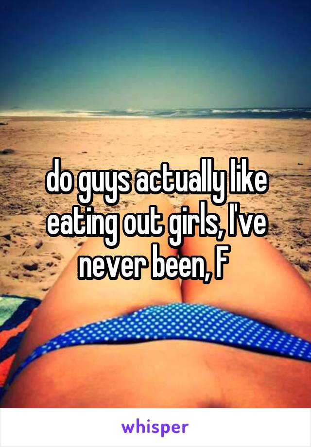 do guys actually like eating out girls, I've never been, F 