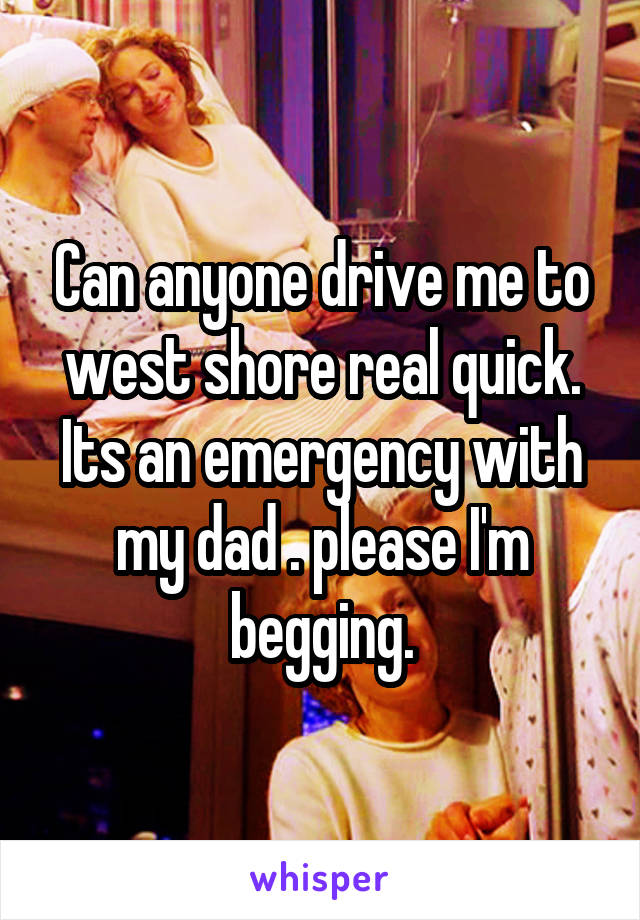 Can anyone drive me to west shore real quick. Its an emergency with my dad . please I'm begging.