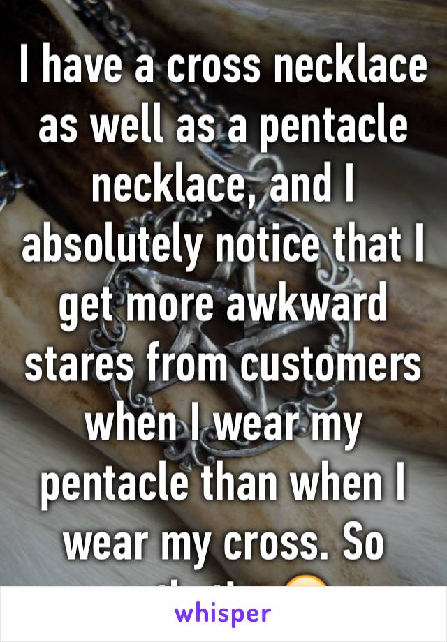 I have a cross necklace as well as a pentacle necklace, and I absolutely notice that I get more awkward stares from customers when I wear my pentacle than when I wear my cross. So pathetic. 😑