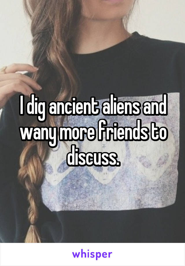 I dig ancient aliens and wany more friends to discuss.