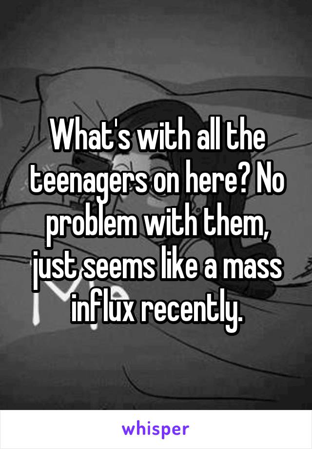 What's with all the teenagers on here? No problem with them, just seems like a mass influx recently.