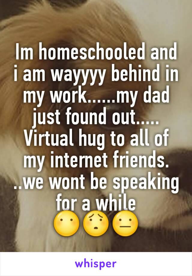 Im homeschooled and i am wayyyy behind in my work......my dad just found out.....
Virtual hug to all of my internet friends. ..we wont be speaking for a while
😶😯😐