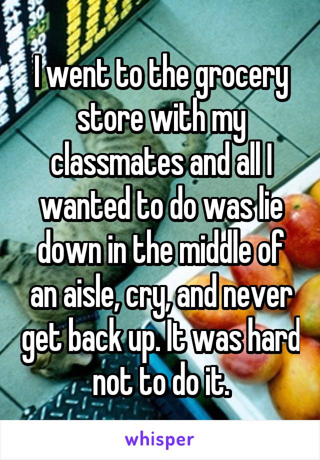 I went to the grocery store with my classmates and all I wanted to do was lie down in the middle of an aisle, cry, and never get back up. It was hard not to do it.