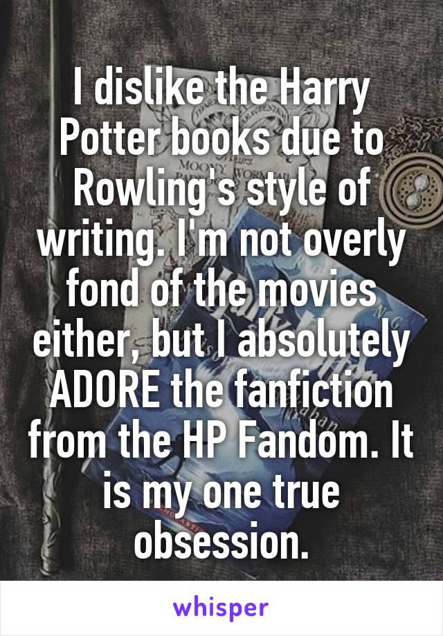 I dislike the Harry Potter books due to Rowling's style of writing. I'm not overly fond of the movies either, but I absolutely ADORE the fanfiction from the HP Fandom. It is my one true obsession.