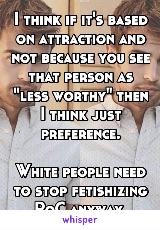 I think if it's based on attraction and not because you see that person as "less worthy" then I think just preference.

White people need to stop fetishizing PoC anyway 