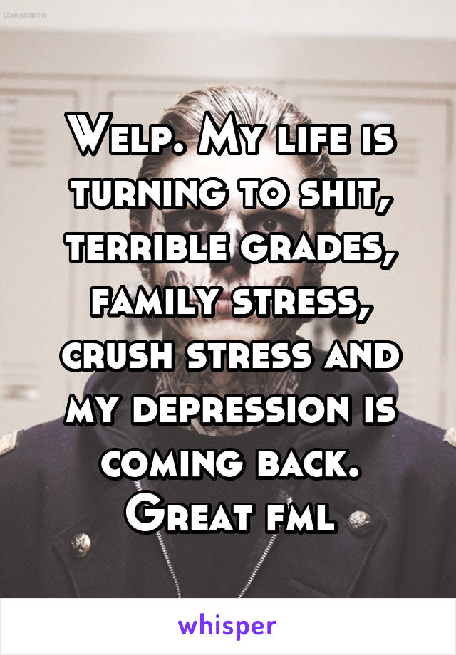 Welp. My life is turning to shit, terrible grades, family stress, crush stress and my depression is coming back. Great fml