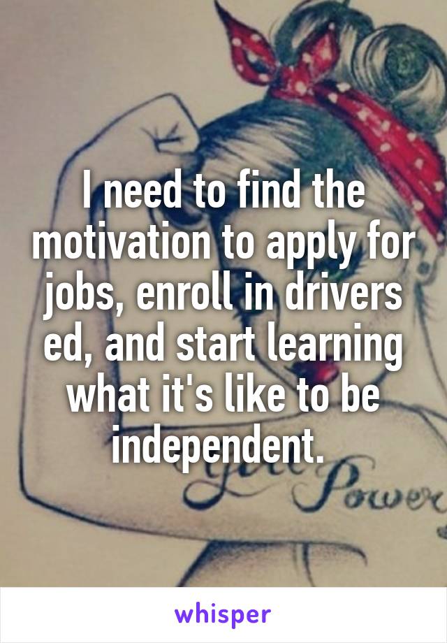 I need to find the motivation to apply for jobs, enroll in drivers ed, and start learning what it's like to be independent. 