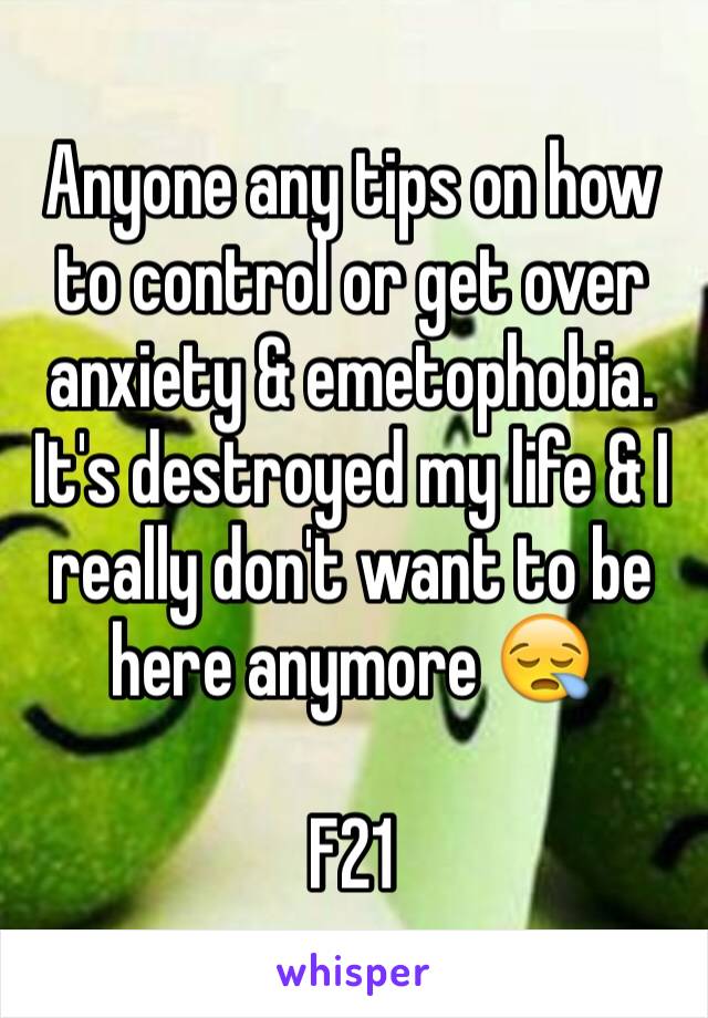 Anyone any tips on how to control or get over anxiety & emetophobia. It's destroyed my life & I really don't want to be here anymore 😪

F21