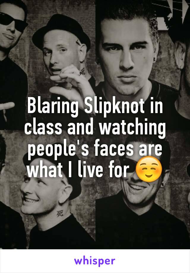 Blaring Slipknot in class and watching people's faces are what I live for ☺