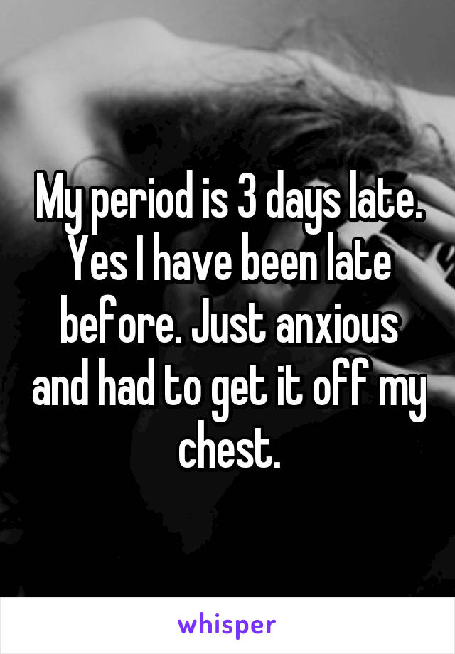 My period is 3 days late. Yes I have been late before. Just anxious and had to get it off my chest.