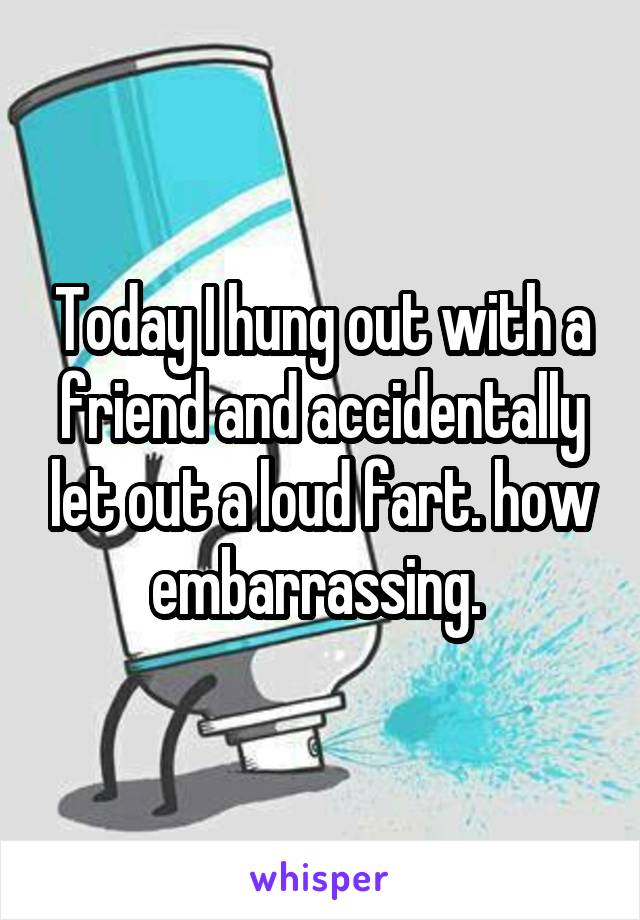 Today I hung out with a friend and accidentally let out a loud fart. how embarrassing. 