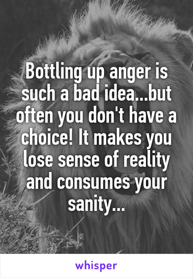 Bottling up anger is such a bad idea...but often you don't have a choice! It makes you lose sense of reality and consumes your sanity...