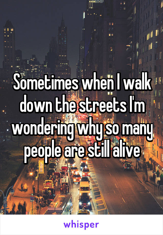 Sometimes when I walk down the streets I'm wondering why so many people are still alive