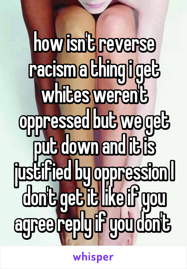 how isn't reverse racism a thing i get whites weren't oppressed but we get put down and it is justified by oppression I don't get it like if you agree reply if you don't 