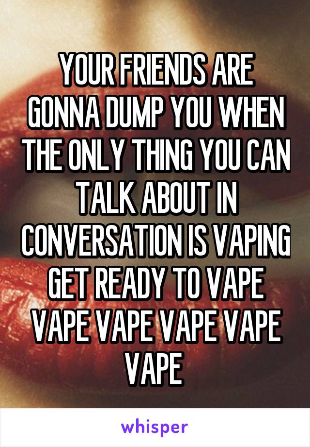 YOUR FRIENDS ARE GONNA DUMP YOU WHEN THE ONLY THING YOU CAN TALK ABOUT IN CONVERSATION IS VAPING
GET READY TO VAPE VAPE VAPE VAPE VAPE VAPE 