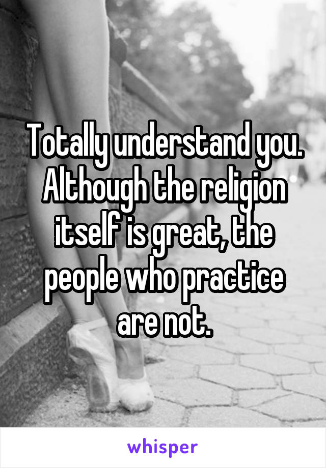 Totally understand you. Although the religion itself is great, the people who practice are not.