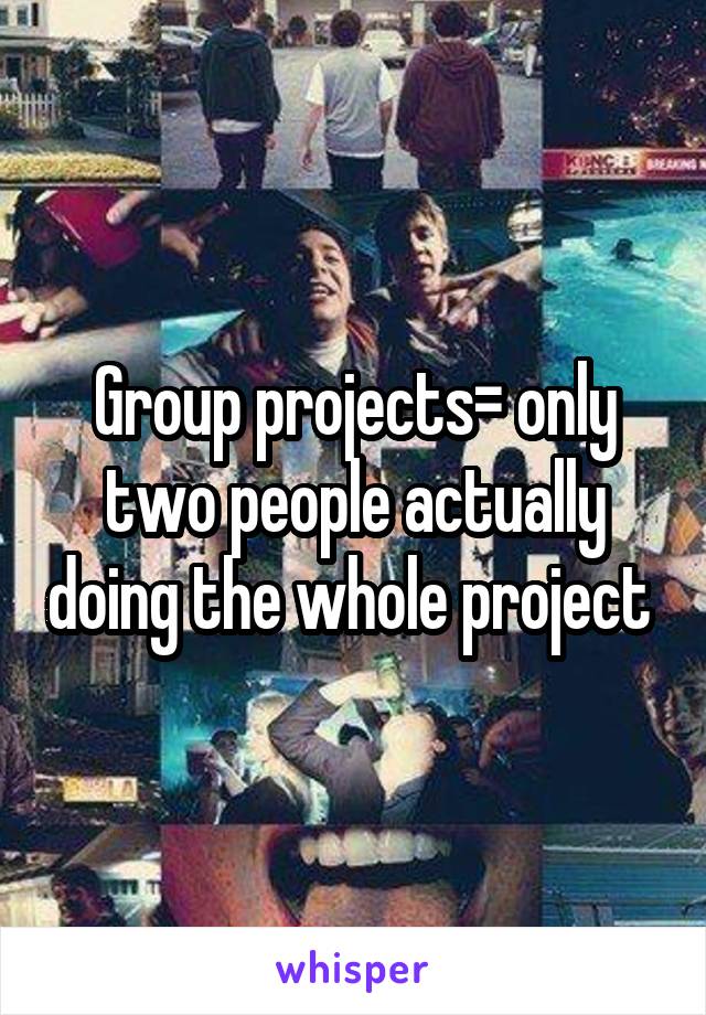 Group projects= only two people actually doing the whole project 