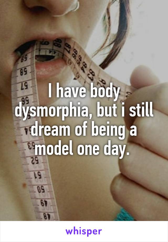 I have body dysmorphia, but i still dream of being a model one day. 