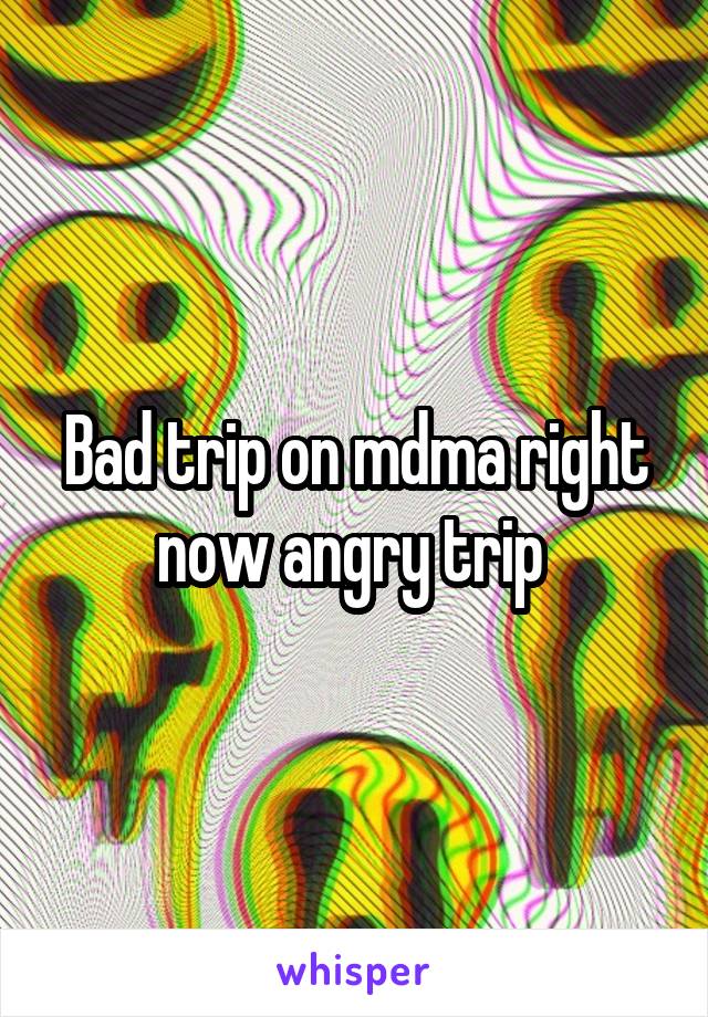 Bad trip on mdma right now angry trip 