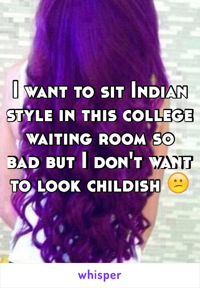 I want to sit Indian style in this college waiting room so bad but I don't want to look childish 😕