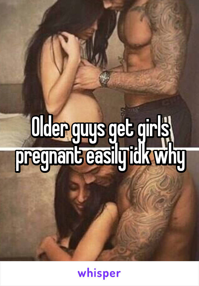 Older guys get girls pregnant easily idk why