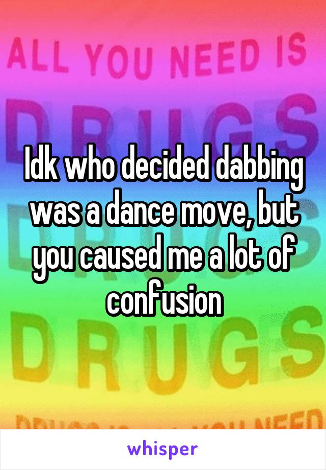 Idk who decided dabbing was a dance move, but you caused me a lot of confusion