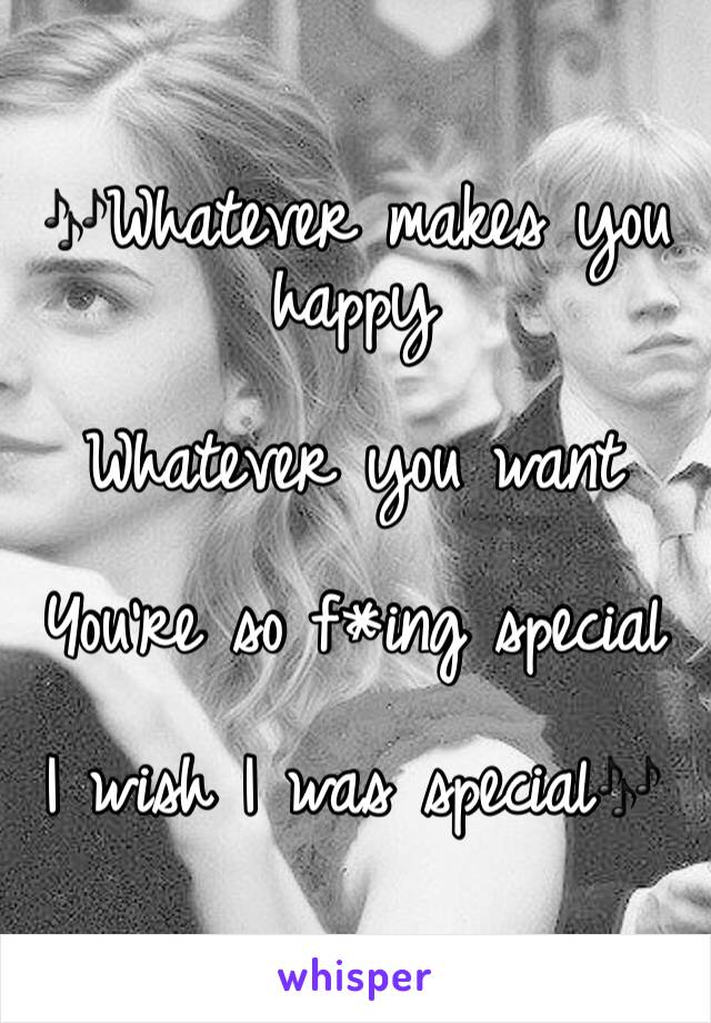 🎶Whatever makes you happy

Whatever you want

You're so f*ing special

I wish I was special🎶