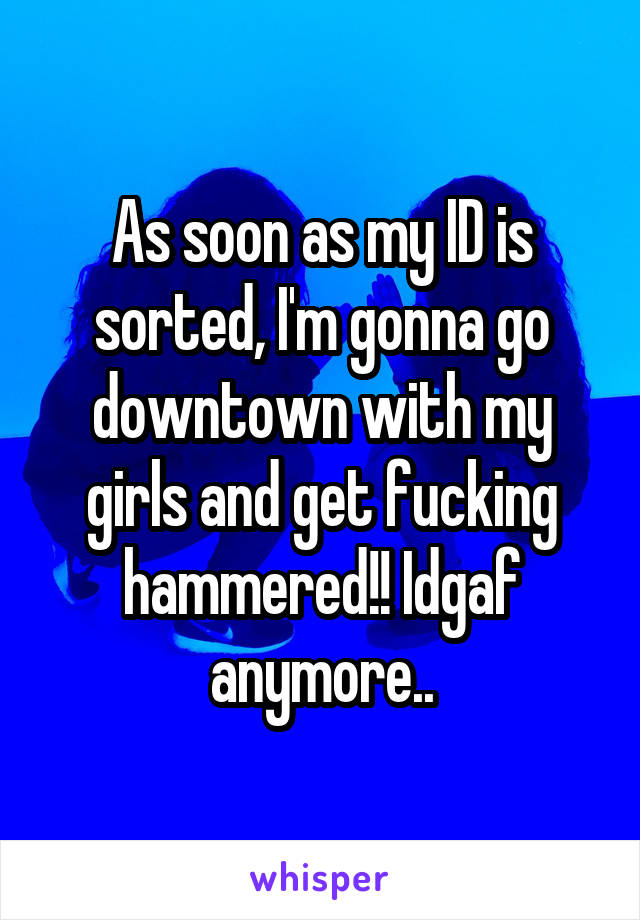 As soon as my ID is sorted, I'm gonna go downtown with my girls and get fucking hammered!! Idgaf anymore..