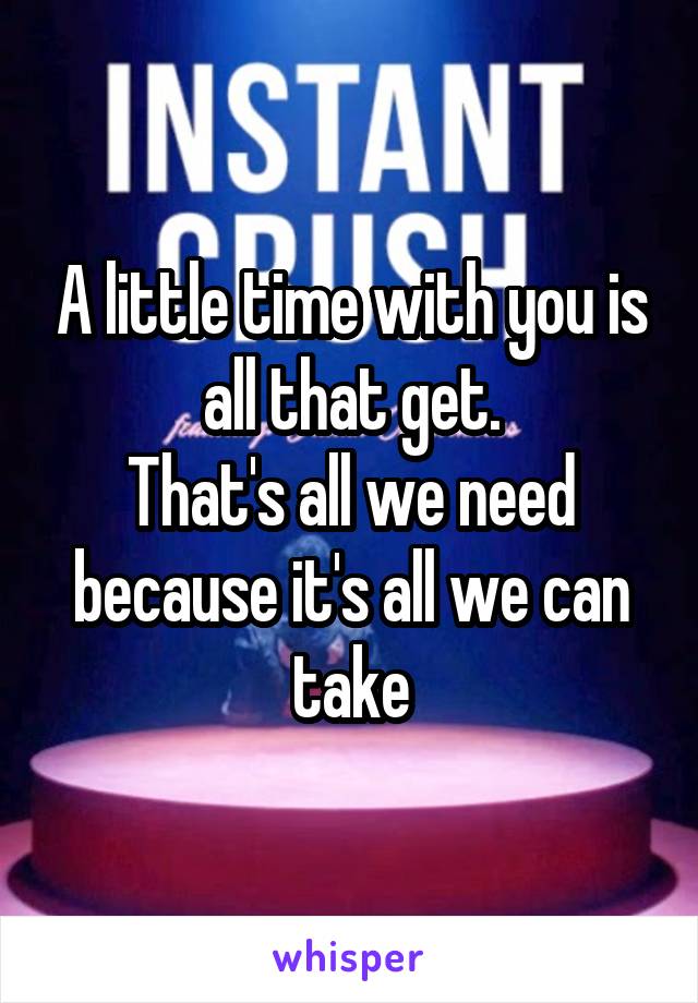 A little time with you is all that get.
That's all we need because it's all we can take