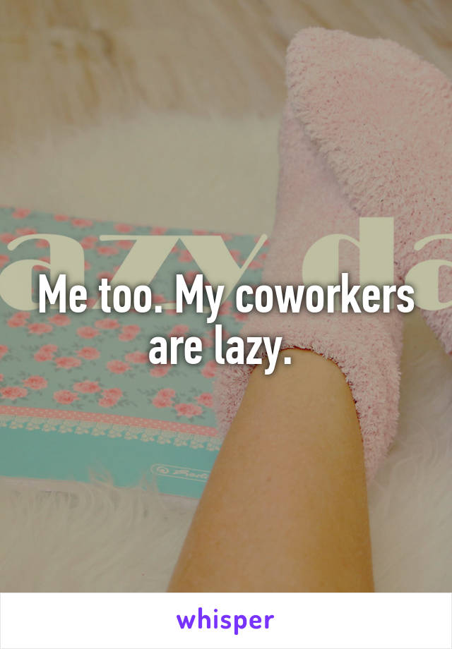 Me too. My coworkers are lazy. 