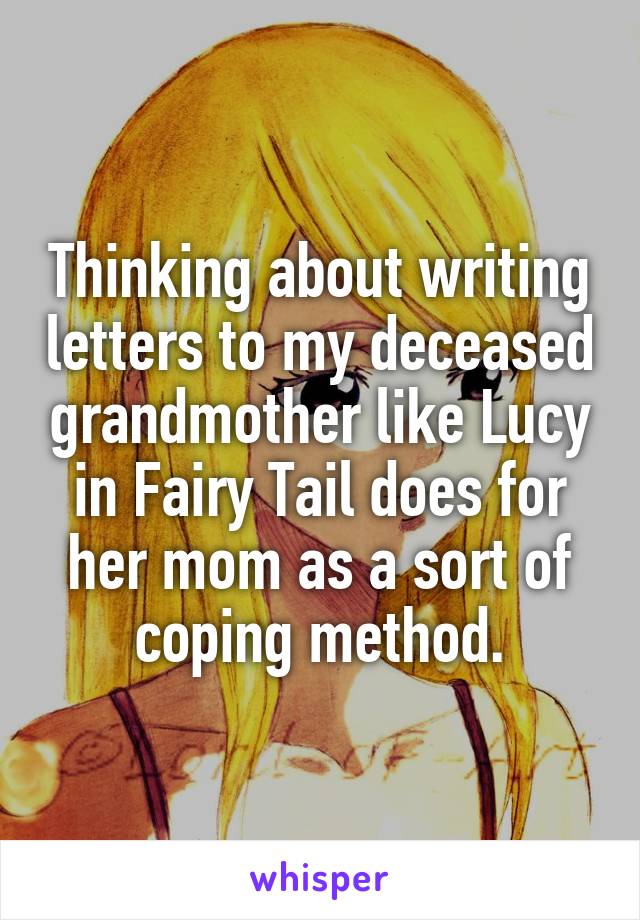 Thinking about writing letters to my deceased grandmother like Lucy in Fairy Tail does for her mom as a sort of coping method.