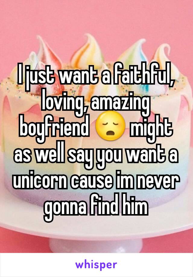 I just want a faithful, loving, amazing  boyfriend 😳 might as well say you want a unicorn cause im never gonna find him