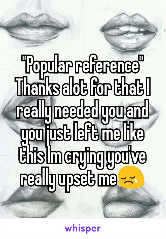 "Popular reference"
Thanks alot for that I really needed you and you just left me like this Im crying you've really upset me😢