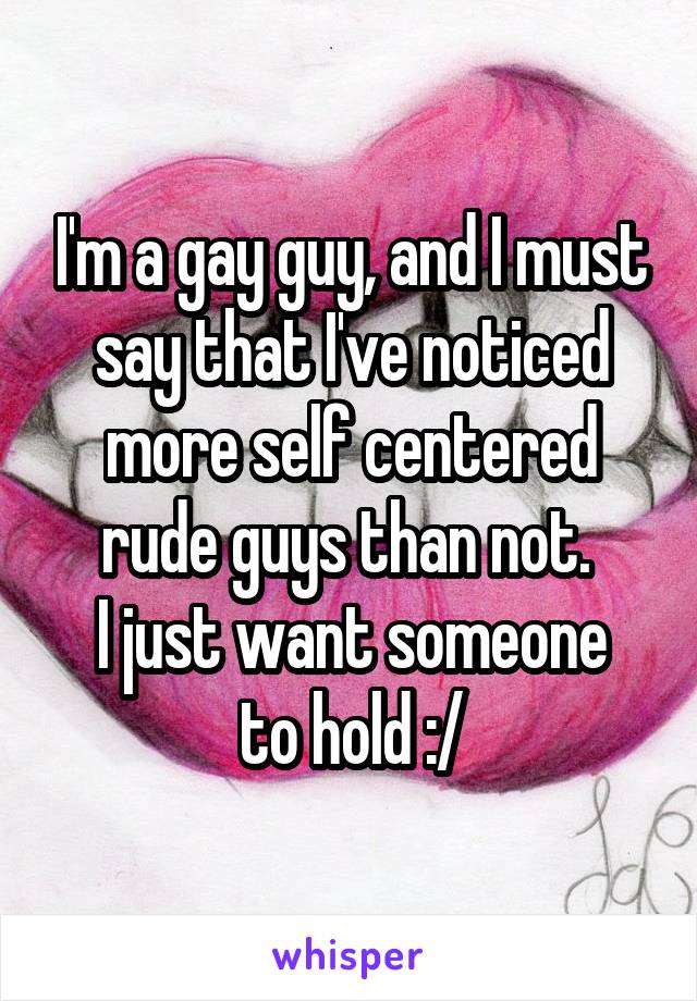 I'm a gay guy, and I must say that I've noticed more self centered rude guys than not. 
I just want someone to hold :/