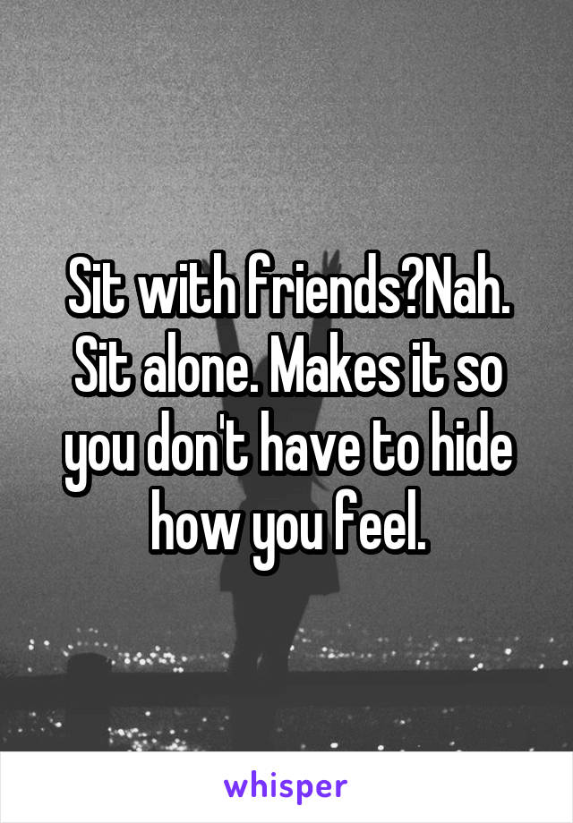 Sit with friends?Nah. Sit alone. Makes it so you don't have to hide how you feel.