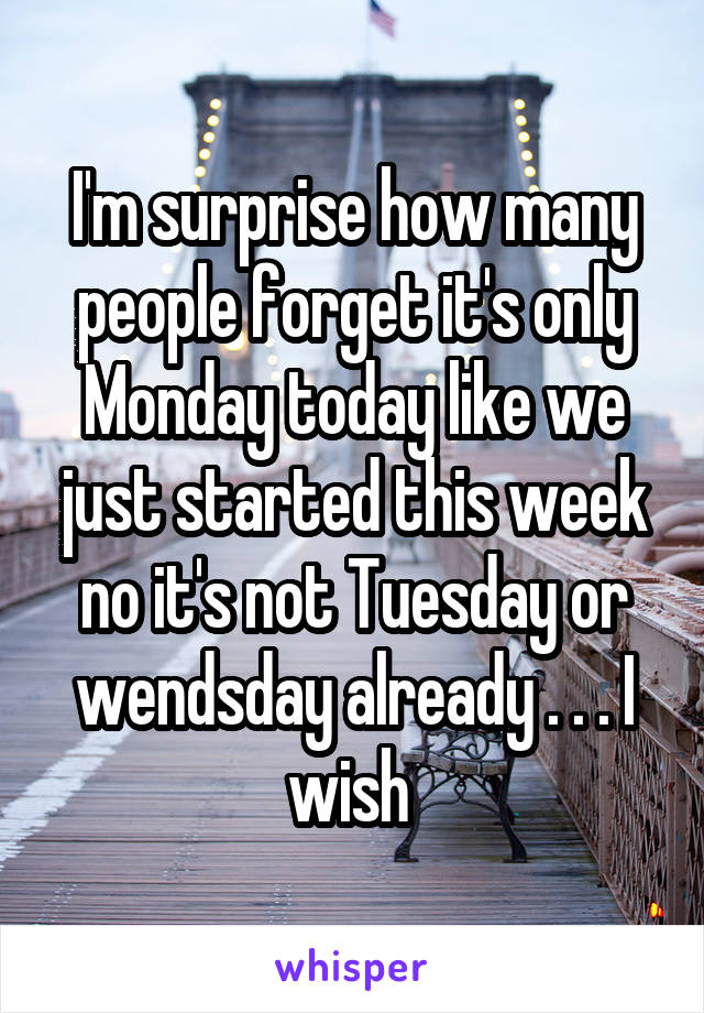 I'm surprise how many people forget it's only Monday today like we just started this week no it's not Tuesday or wendsday already . . . I wish 