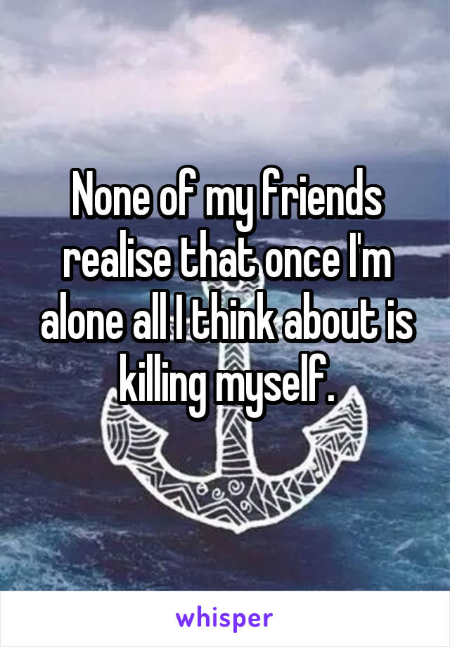 None of my friends realise that once I'm alone all I think about is killing myself.
