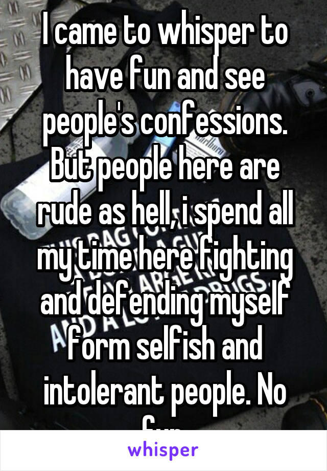 I came to whisper to have fun and see people's confessions. But people here are rude as hell, i spend all my time here fighting and defending myself form selfish and intolerant people. No fun.