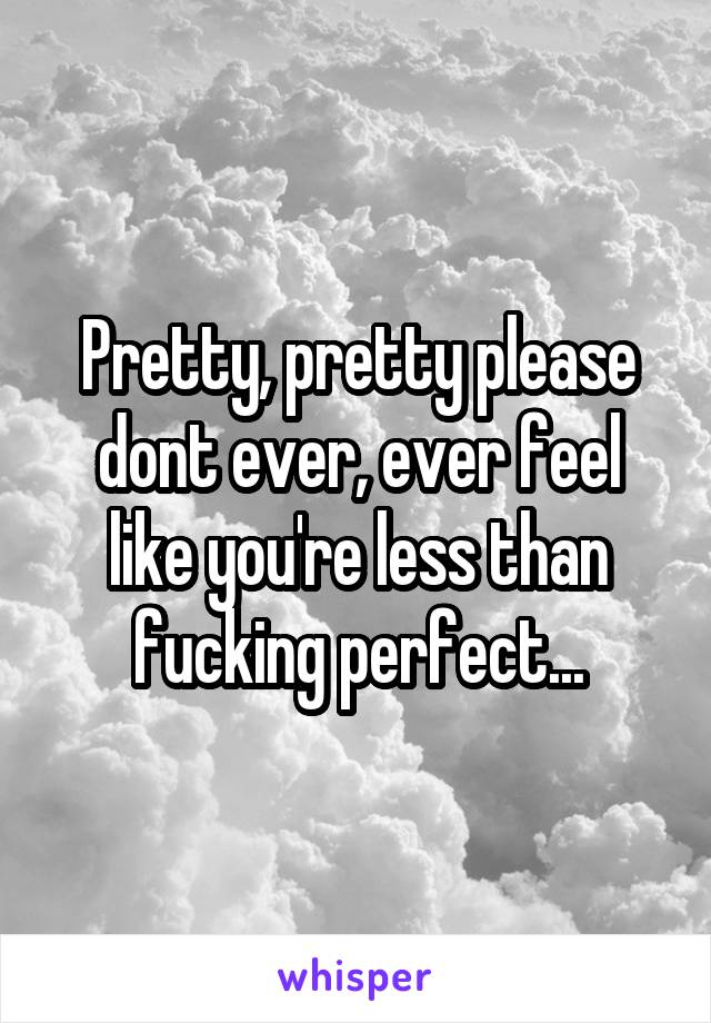 Pretty, pretty please dont ever, ever feel like you're less than fucking perfect...