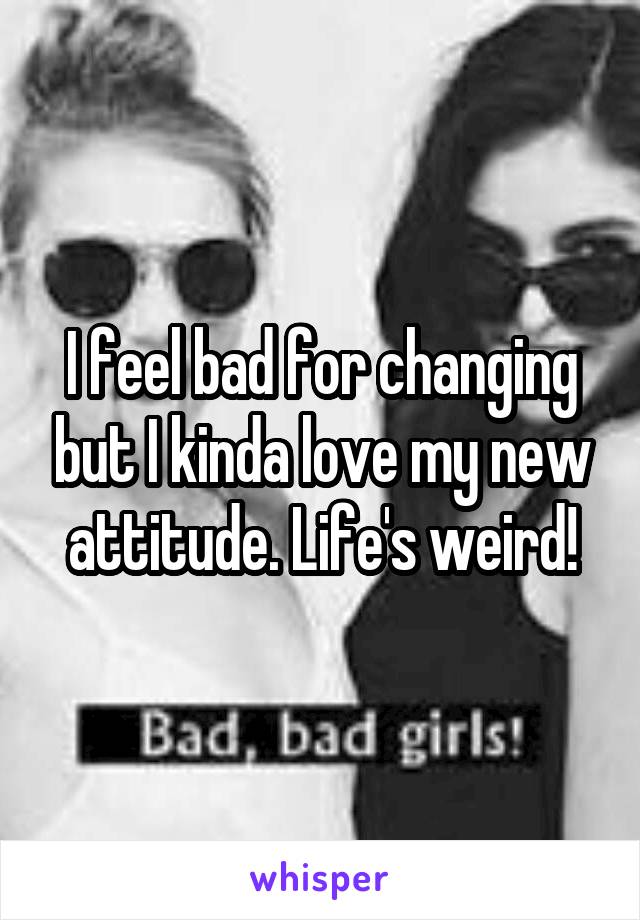 I feel bad for changing but I kinda love my new attitude. Life's weird!