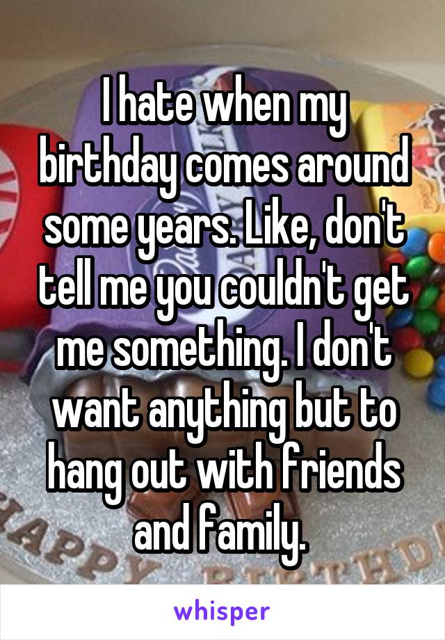 I hate when my birthday comes around some years. Like, don't tell me you couldn't get me something. I don't want anything but to hang out with friends and family. 