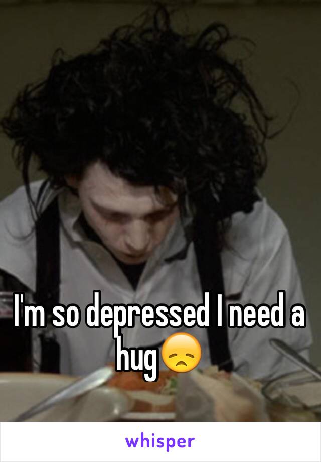 I'm so depressed I need a hug😞