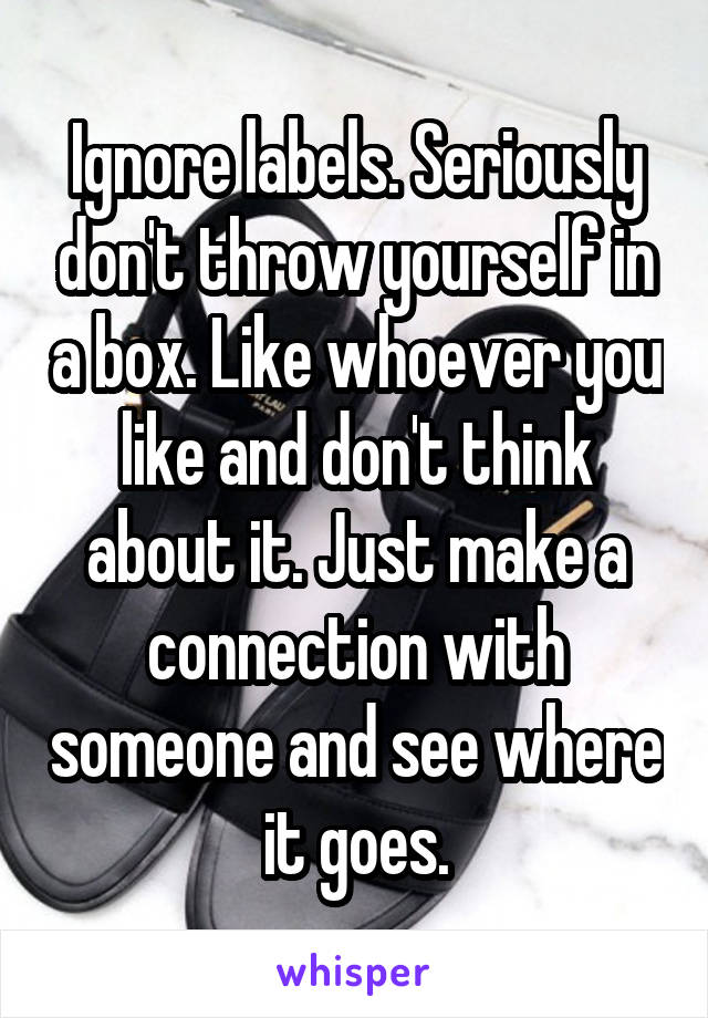 Ignore labels. Seriously don't throw yourself in a box. Like whoever you like and don't think about it. Just make a connection with someone and see where it goes.