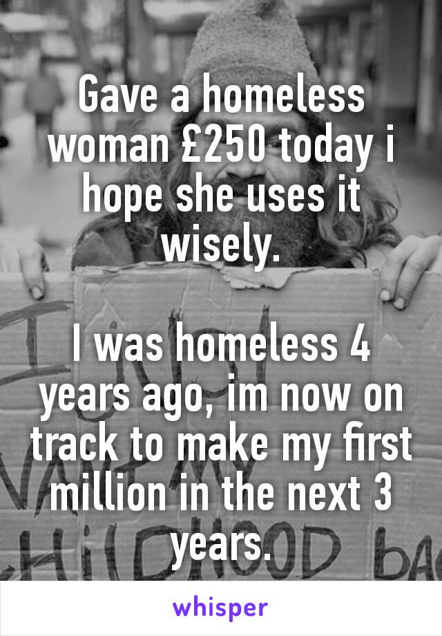 Gave a homeless woman £250 today i hope she uses it wisely.

I was homeless 4 years ago, im now on track to make my first million in the next 3 years.