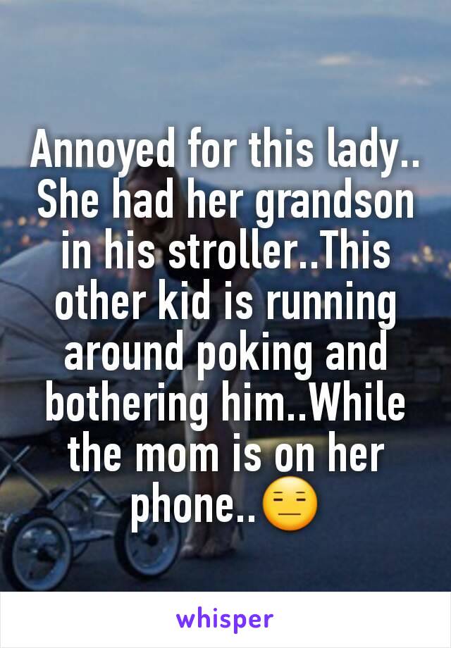 Annoyed for this lady.. She had her grandson in his stroller..This other kid is running around poking and bothering him..While the mom is on her phone..😑