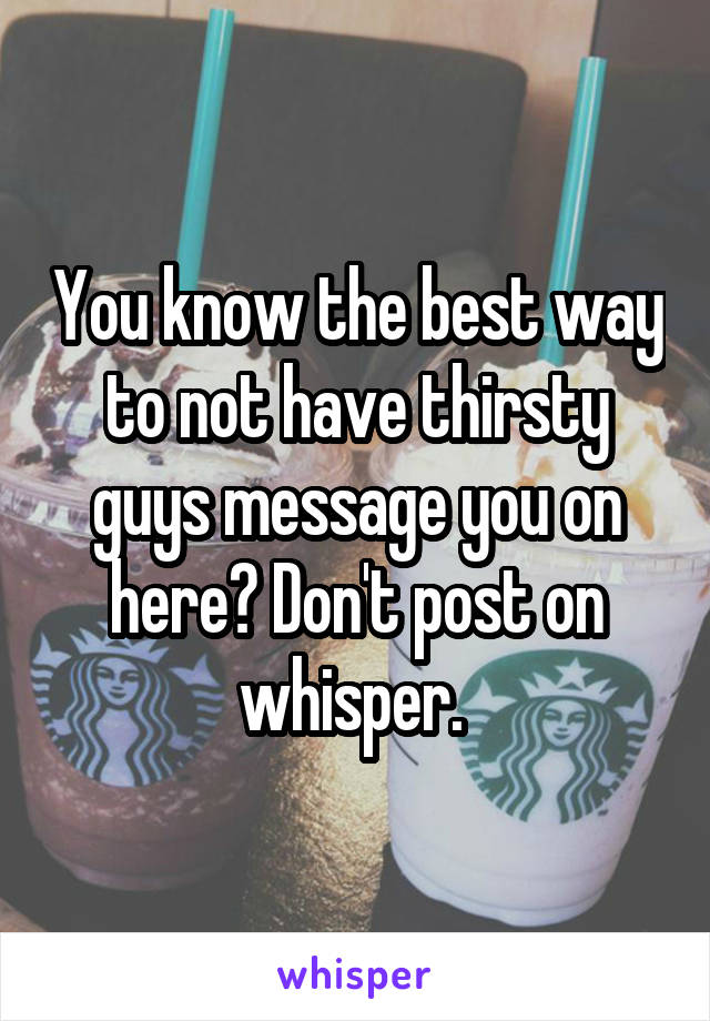 You know the best way to not have thirsty guys message you on here? Don't post on whisper. 